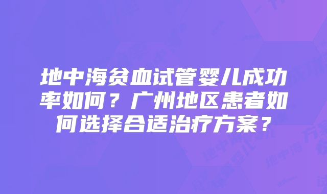 地中海贫血试管婴儿成功率如何？广州地区患者如何选择合适治疗方案？