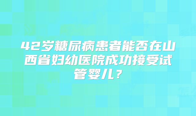 42岁糖尿病患者能否在山西省妇幼医院成功接受试管婴儿？