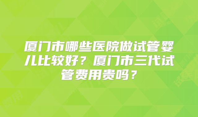 厦门市哪些医院做试管婴儿比较好?厦门市三代试管费用贵吗?