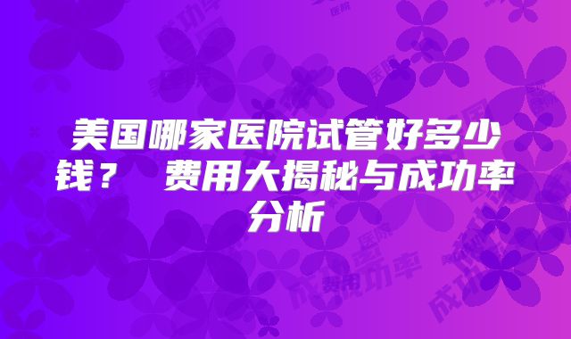 美国哪家医院试管好多少钱？ 费用大揭秘与成功率分析