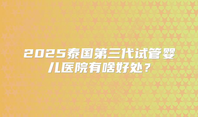2025泰国第三代试管婴儿医院有啥好处？
