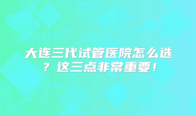 大连三代试管医院怎么选？这三点非常重要！