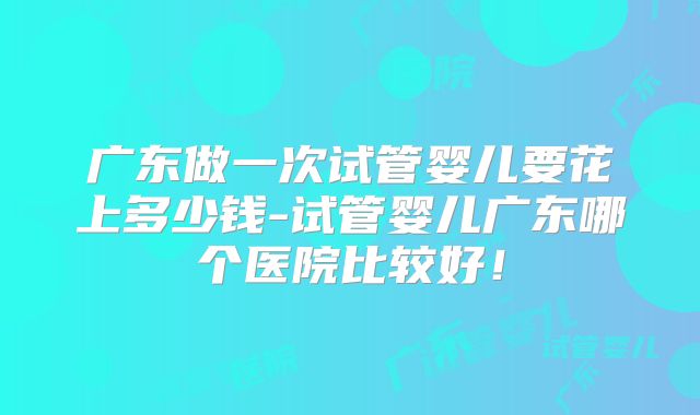 广东做一次试管婴儿要花上多少钱-试管婴儿广东哪个医院比较好!