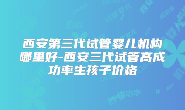 西安第三代试管婴儿机构哪里好-西安三代试管高成功率生孩子价格