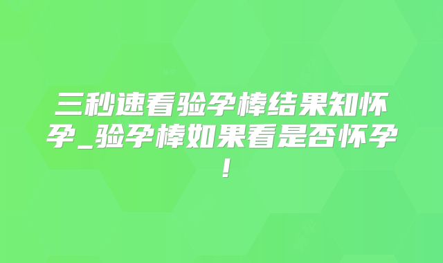 三秒速看验孕棒结果知怀孕_验孕棒如果看是否怀孕！