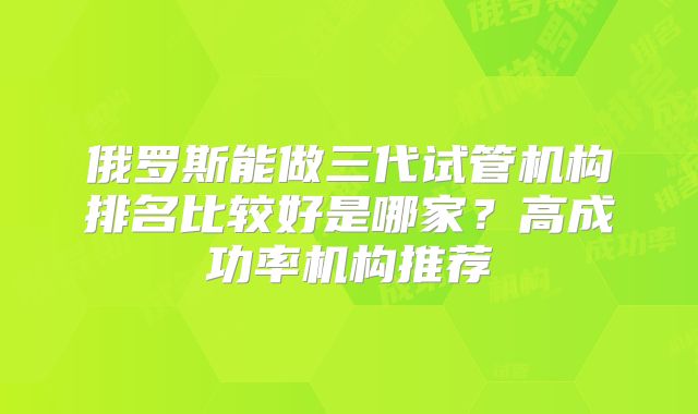 俄罗斯能做三代试管机构排名比较好是哪家？高成功率机构推荐