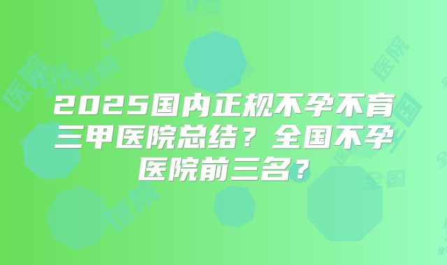 2025国内正规不孕不育三甲医院总结?全国不孕医院前三名?