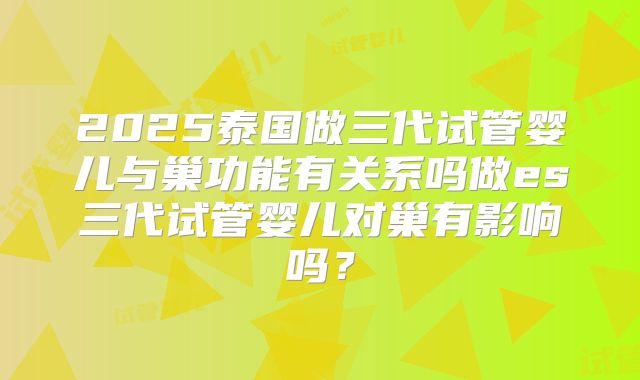 2025泰国做三代试管婴儿与巢功能有关系吗做es三代试管婴儿对巢有影响吗？