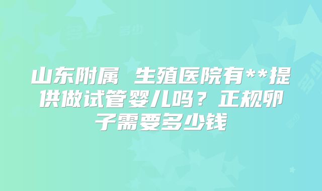 山东附属 生殖医院有**提供做试管婴儿吗?正规卵子需要多少钱