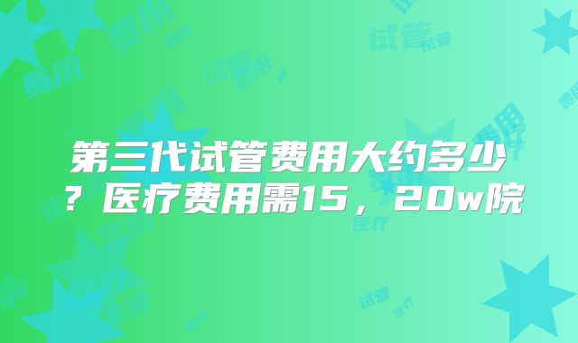 第三代试管费用大约多少？医疗费用需15，20w院