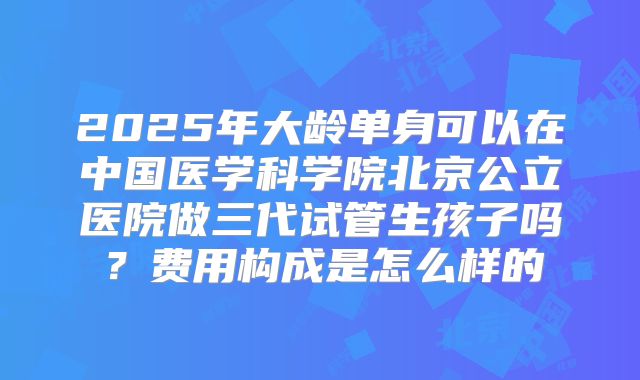 2025年大龄单身可以在中国医学科学院北京公立医院做三代试管生孩子吗？费用构成是怎么样的