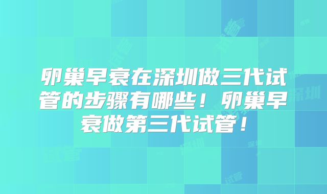 卵巢早衰在深圳做三代试管的步骤有哪些！卵巢早衰做第三代试管！