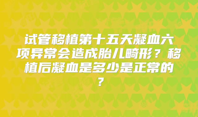 试管移植第十五天凝血六项异常会造成胎儿畸形？移植后凝血是多少是正常的？