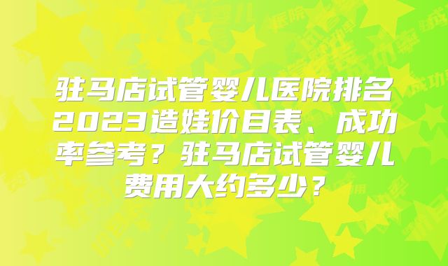 驻马店试管婴儿医院排名2023造娃价目表、成功率参考？驻马店试管婴儿费用大约多少？