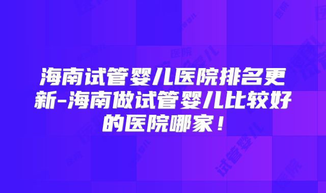 海南试管婴儿医院排名更新-海南做试管婴儿比较好的医院哪家!