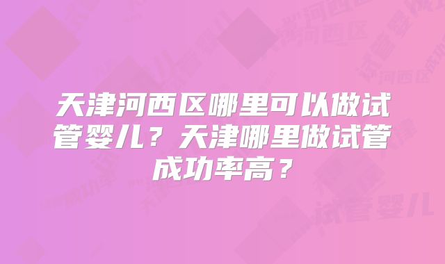 天津河西区哪里可以做试管婴儿？天津哪里做试管成功率高？