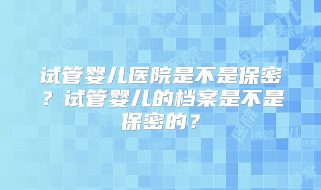 试管婴儿医院是不是保密？试管婴儿的档案是不是保密的？