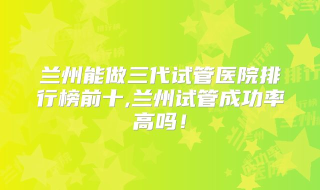 兰州能做三代试管医院排行榜前十,兰州试管成功率高吗!