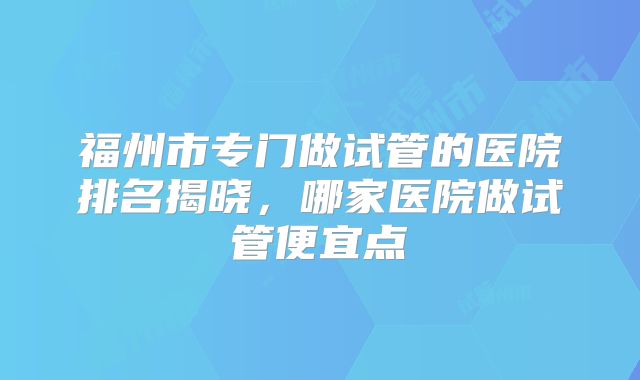 福州市专门做试管的医院排名揭晓，哪家医院做试管便宜点