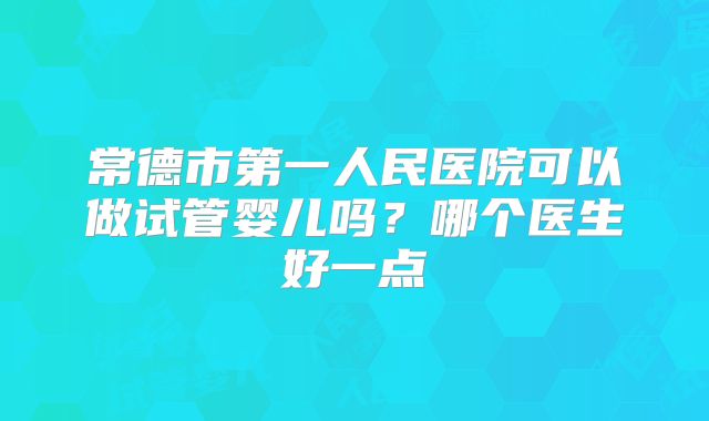 常德市第一人民医院可以做试管婴儿吗？哪个医生好一点