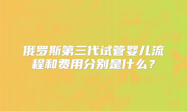 俄罗斯第三代试管婴儿流程和费用分别是什么？