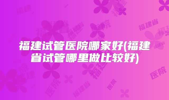 福建试管医院哪家好(福建省试管哪里做比较好)