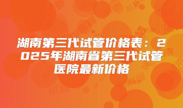 湖南第三代试管价格表：2025年湖南省第三代试管医院最新价格