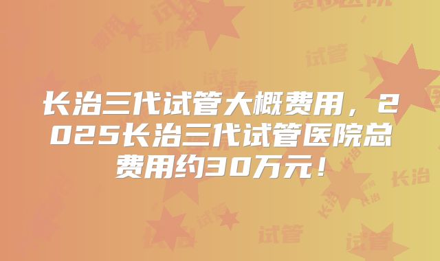 长治三代试管大概费用，2025长治三代试管医院总费用约30万元！