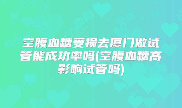 空腹血糖受损去厦门做试管能成功率吗(空腹血糖高影响试管吗)