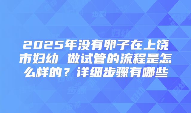 2025年没有卵子在上饶市妇幼 做试管的流程是怎么样的？详细步骤有哪些