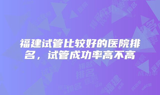 福建试管比较好的医院排名，试管成功率高不高
