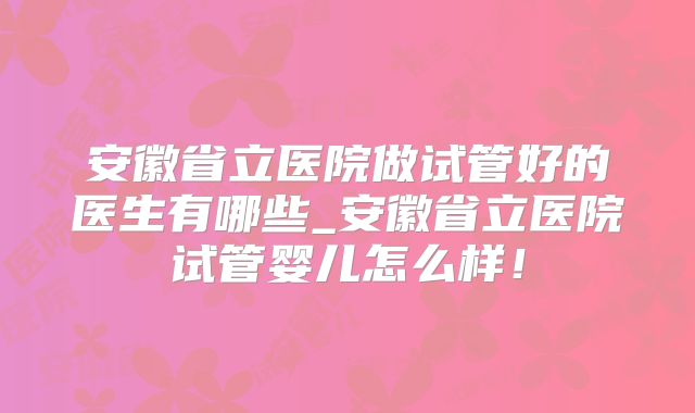 安徽省立医院做试管好的医生有哪些_安徽省立医院试管婴儿怎么样!