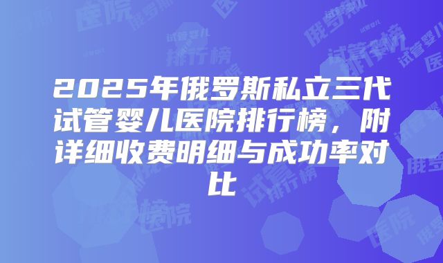 2025年俄罗斯私立三代试管婴儿医院排行榜，附详细收费明细与成功率对比
