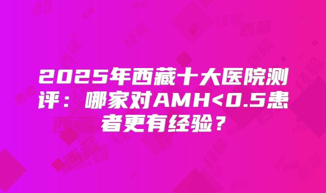2025年西藏十大医院测评：哪家对AMH<0.5患者更有经验？