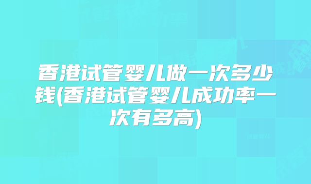 香港试管婴儿做一次多少钱(香港试管婴儿成功率一次有多高)