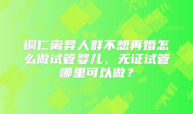 铜仁离异人群不想再婚怎么做试管婴儿，无证试管哪里可以做？