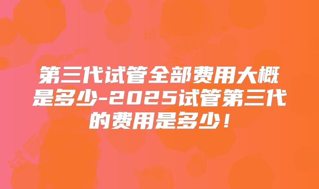 第三代试管全部费用大概是多少-2025试管第三代的费用是多少！