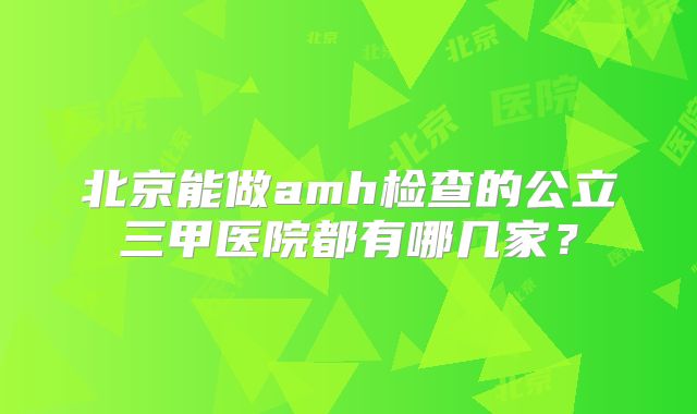 北京能做amh检查的公立三甲医院都有哪几家?