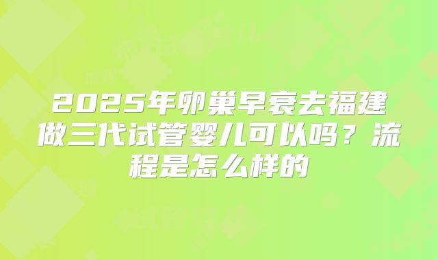 2025年卵巢早衰去福建做三代试管婴儿可以吗？流程是怎么样的