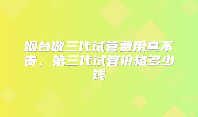 烟台做三代试管费用真不贵,第三代试管价格多少钱