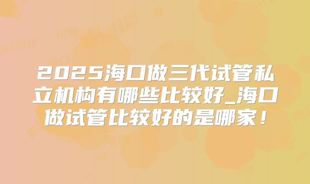 2025海口做三代试管私立机构有哪些比较好_海口做试管比较好的是哪家！