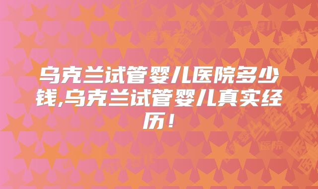 乌克兰试管婴儿医院多少钱,乌克兰试管婴儿真实经历!