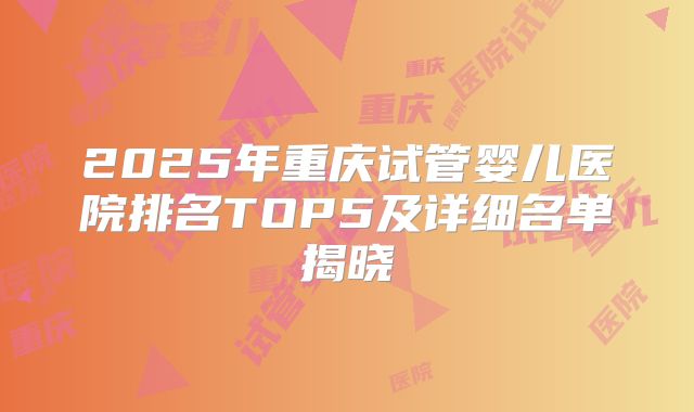 2025年重庆试管婴儿医院排名TOP5及详细名单揭晓