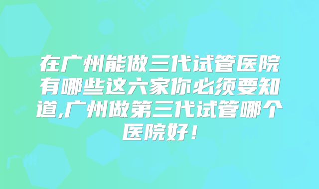 在广州能做三代试管医院有哪些这六家你必须要知道,广州做第三代试管哪个医院好！