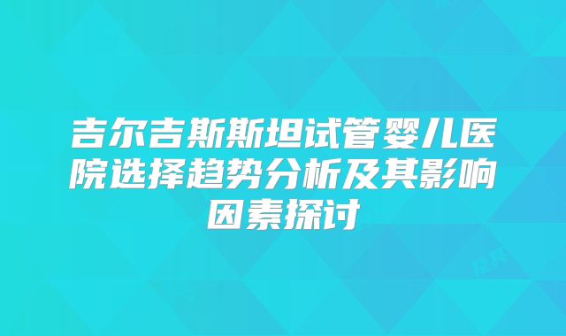 吉尔吉斯斯坦试管婴儿医院选择趋势分析及其影响因素探讨