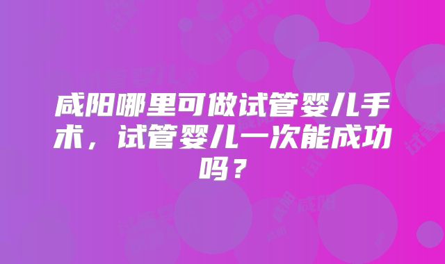 咸阳哪里可做试管婴儿手术，试管婴儿一次能成功吗？