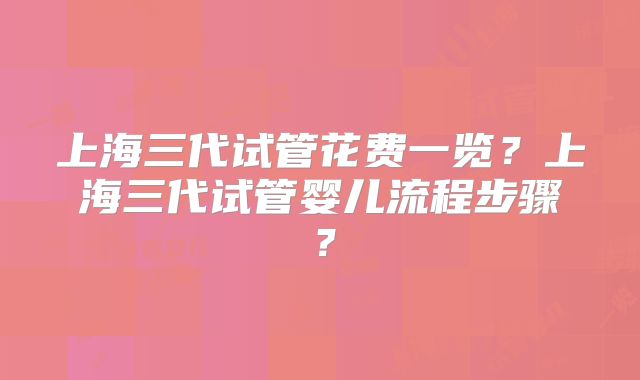 上海三代试管花费一览？上海三代试管婴儿流程步骤？