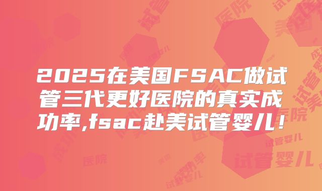 2025在美国FSAC做试管三代更好医院的真实成功率,fsac赴美试管婴儿！