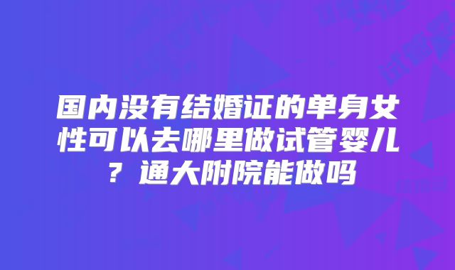 国内没有结婚证的单身女性可以去哪里做试管婴儿?通大附院能做吗