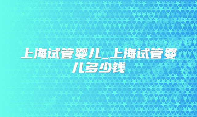 上海试管婴儿_上海试管婴儿多少钱